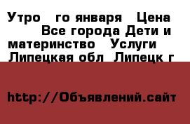  Утро 1-го января › Цена ­ 18 - Все города Дети и материнство » Услуги   . Липецкая обл.,Липецк г.